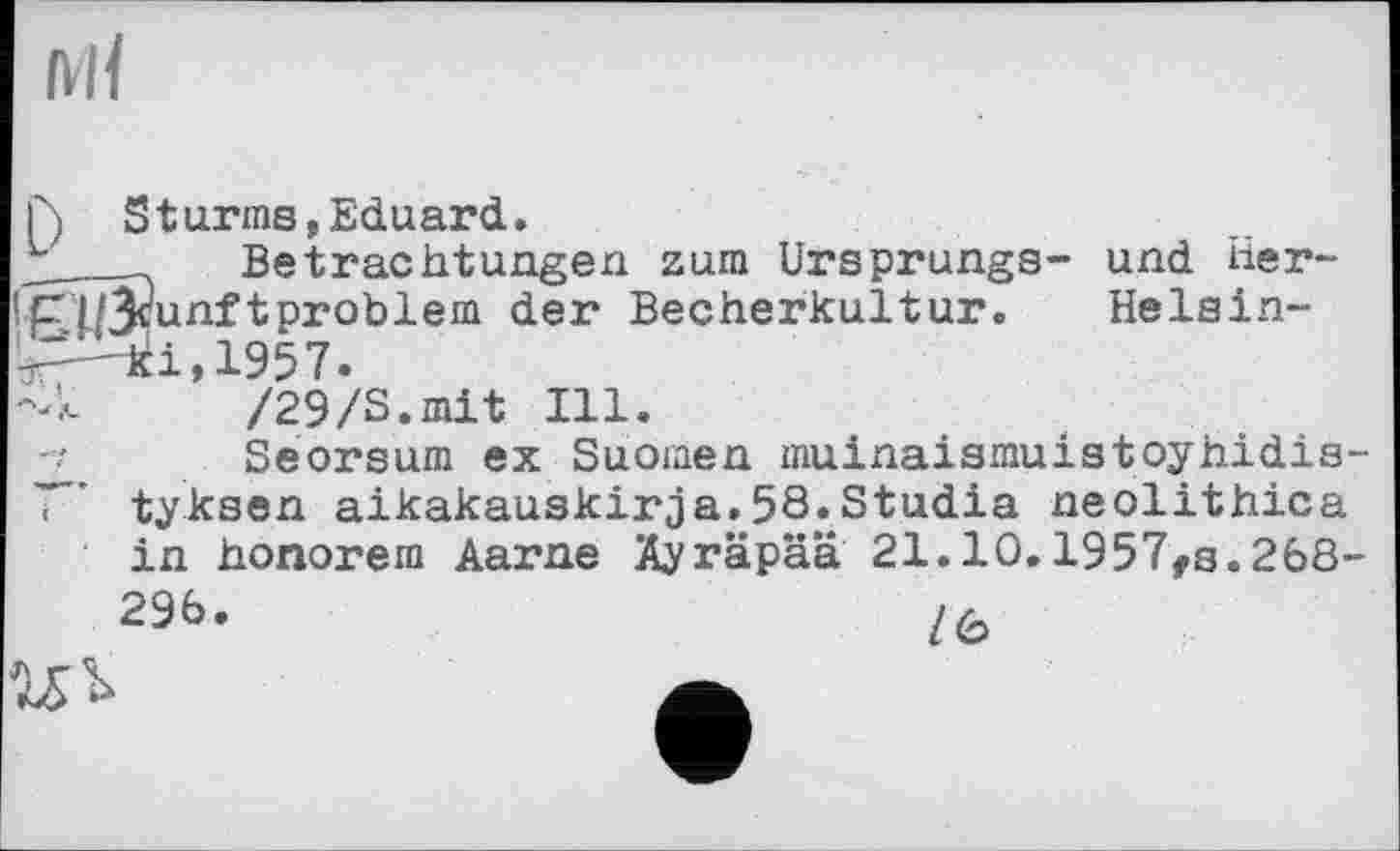 ﻿Ml
Г) Sturms, Eduard.
3.__Betrachtungen zum Ursprungs- und Her-
!pl/3cunft problem der Becherkultur. Helsin--Д-'кі,1957.
-Л /29/S.mit Ill.
Seorsum ex Suomen muinaismuistoyhidis-tyksen aikakauskirja.58.Studia neolithica in honorem Aarne Äyräpää 21.10.1957,8.268-29b.